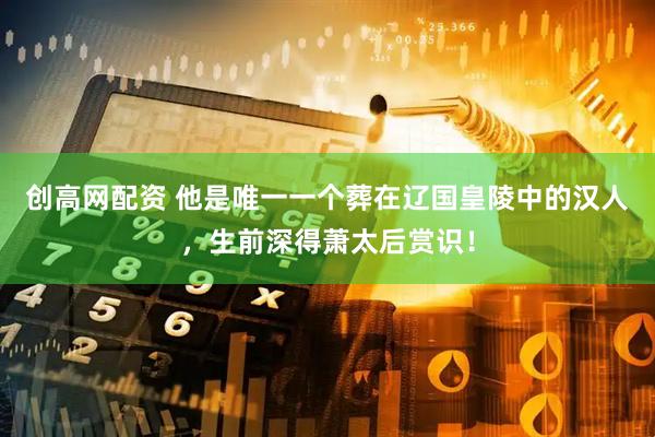 创高网配资 他是唯一一个葬在辽国皇陵中的汉人，生前深得萧太后赏识！