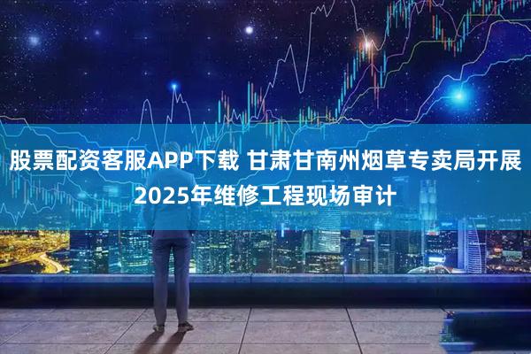 股票配资客服APP下载 甘肃甘南州烟草专卖局开展2025年维修工程现场审计