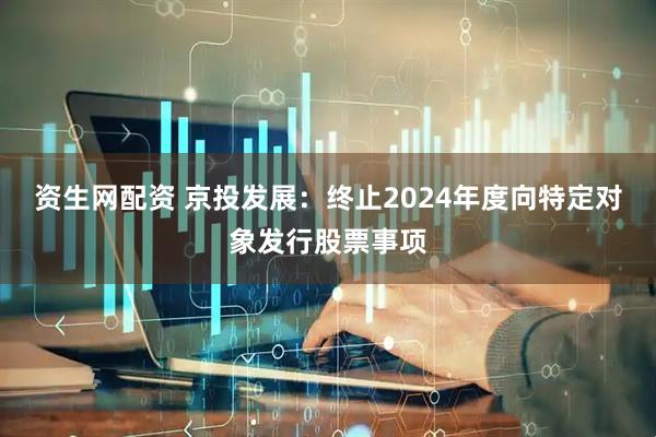 资生网配资 京投发展：终止2024年度向特定对象发行股票事项