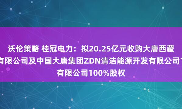 沃伦策略 桂冠电力：拟20.25亿元收购大唐西藏能源开发有限公司及中国大唐集团ZDN清洁能源开发有限公司100%股权
