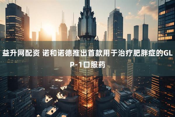 益升网配资 诺和诺德推出首款用于治疗肥胖症的GLP-1口服药