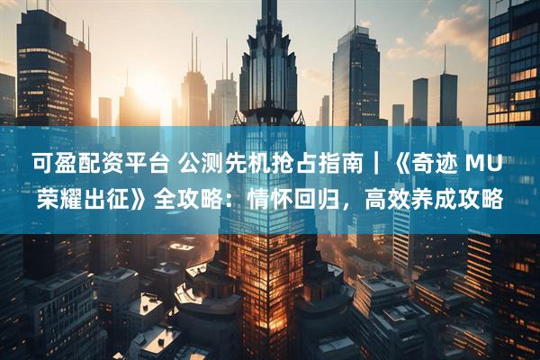 可盈配资平台 公测先机抢占指南｜《奇迹 MU 荣耀出征》全攻略：情怀回归，高效养成攻略