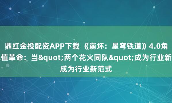 鼎红金投配资APP下载 《崩坏:星穹铁道》4.0角色保值革命:当"两个花火同队"成为行业新范式