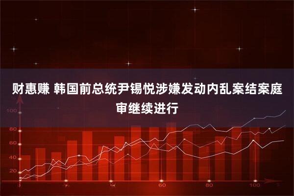 财惠赚 韩国前总统尹锡悦涉嫌发动内乱案结案庭审继续进行