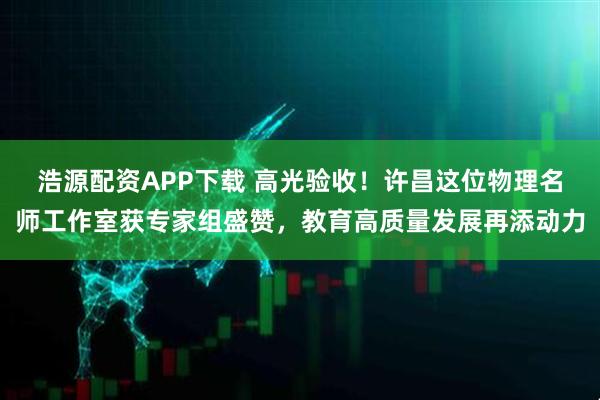 浩源配资APP下载 高光验收！许昌这位物理名师工作室获专家组盛赞，教育高质量发展再添动力