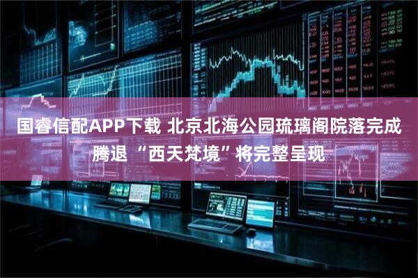 国睿信配APP下载 北京北海公园琉璃阁院落完成腾退 “西天梵境”将完整呈现