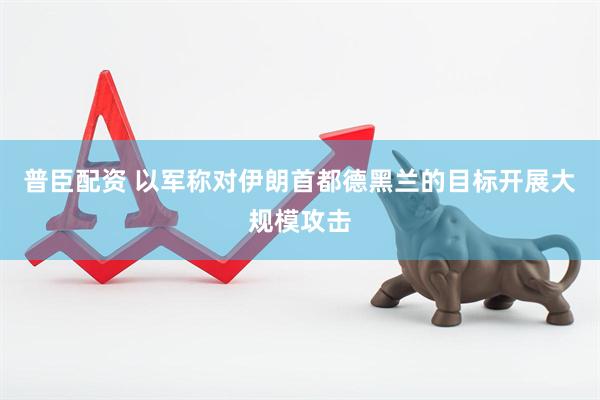 普臣配资 以军称对伊朗首都德黑兰的目标开展大规模攻击