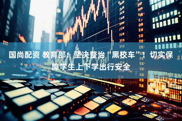 国尚配资 教育部：坚决整治“黑校车”！切实保障学生上下学出行安全