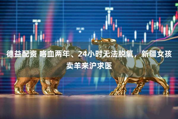 德益配资 咯血两年、24小时无法脱氧，新疆女孩卖羊来沪求医