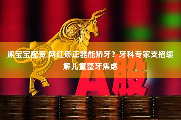 熊宝宝配资 网红矫正器能矫牙？牙科专家支招缓解儿童整牙焦虑