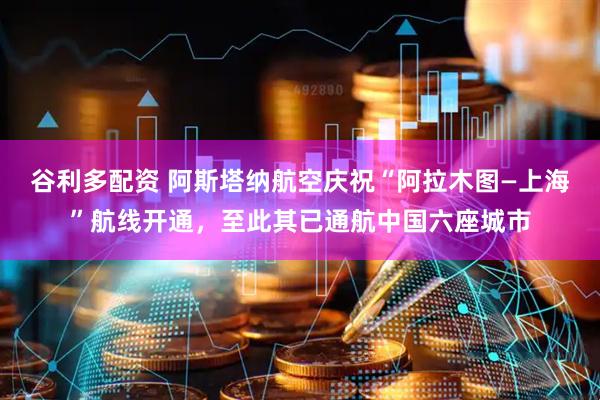 谷利多配资 阿斯塔纳航空庆祝“阿拉木图—上海”航线开通，至此其已通航中国六座城市