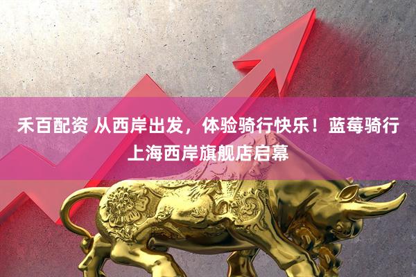 禾百配资 从西岸出发，体验骑行快乐！蓝莓骑行上海西岸旗舰店启幕