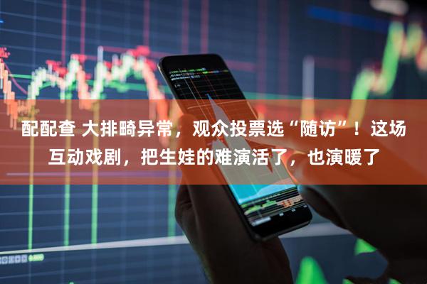 配配查 大排畸异常，观众投票选“随访”！这场互动戏剧，把生娃的难演活了，也演暖了